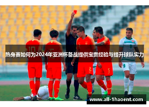 热身赛如何为2024年亚洲杯备战提供宝贵经验与提升球队实力