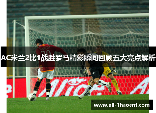 AC米兰2比1战胜罗马精彩瞬间回顾五大亮点解析