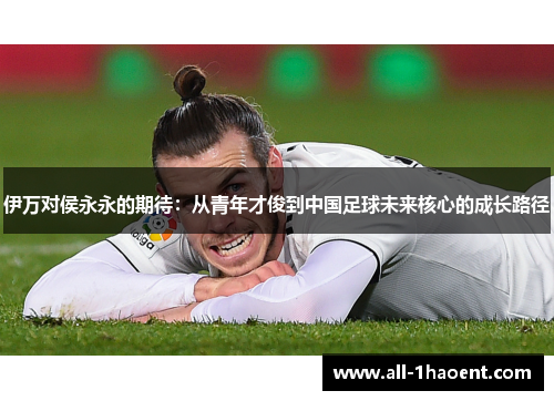 伊万对侯永永的期待：从青年才俊到中国足球未来核心的成长路径