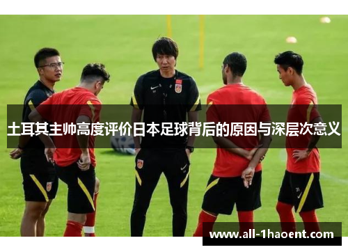土耳其主帅高度评价日本足球背后的原因与深层次意义