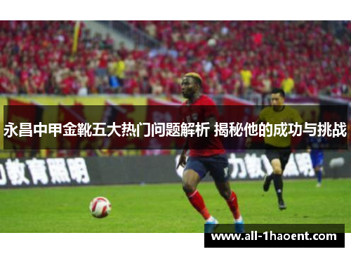 永昌中甲金靴五大热门问题解析 揭秘他的成功与挑战