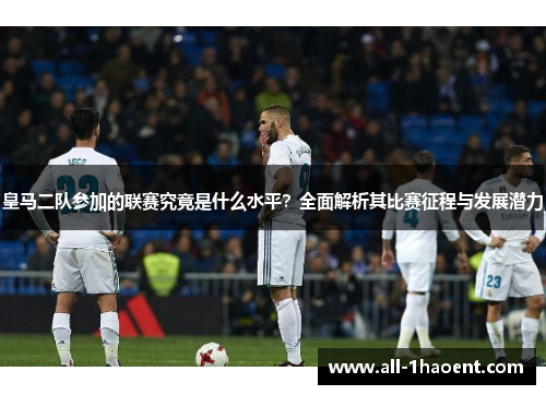 皇马二队参加的联赛究竟是什么水平？全面解析其比赛征程与发展潜力