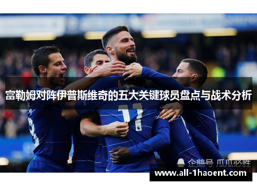 富勒姆对阵伊普斯维奇的五大关键球员盘点与战术分析