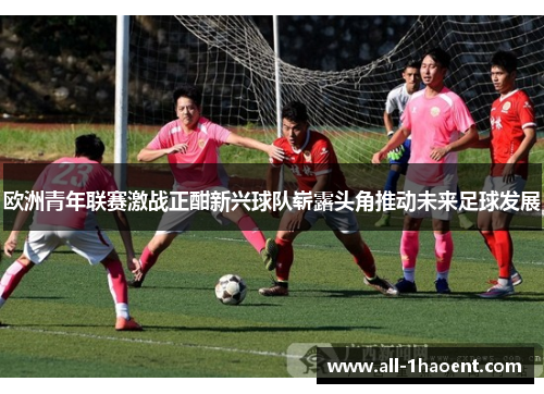 欧洲青年联赛激战正酣新兴球队崭露头角推动未来足球发展 欧洲青年联赛激战正酣新兴球队崭露头角推动未来足球发展