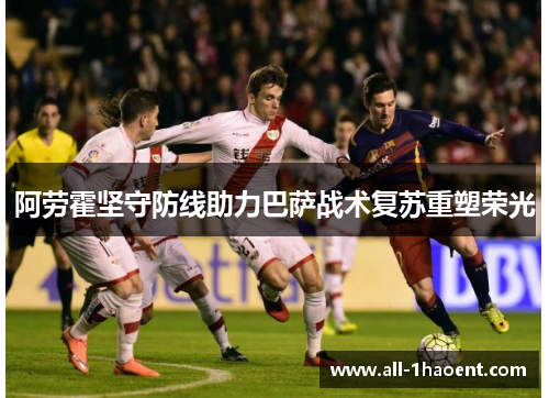 阿劳霍坚守防线助力巴萨战术复苏重塑荣光 阿劳霍坚守防线助力巴萨战术复苏重塑荣光