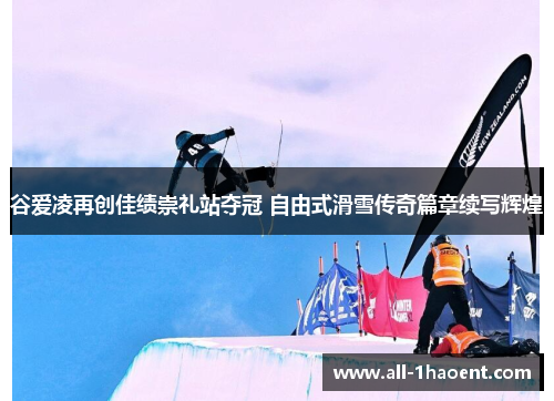 谷爱凌再创佳绩崇礼站夺冠 自由式滑雪传奇篇章续写辉煌